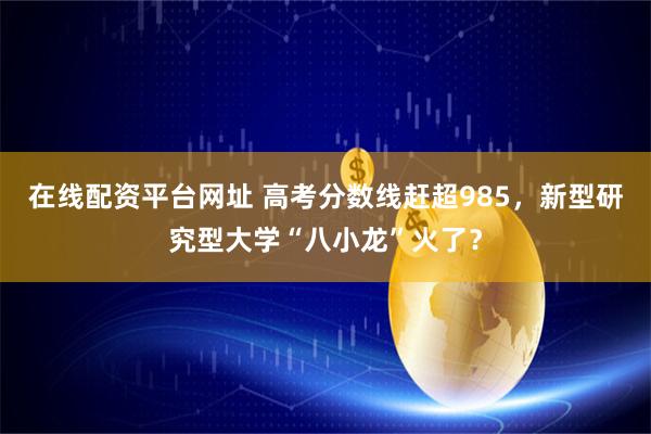 在线配资平台网址 高考分数线赶超985，新型研究型大学“八小龙”火了？