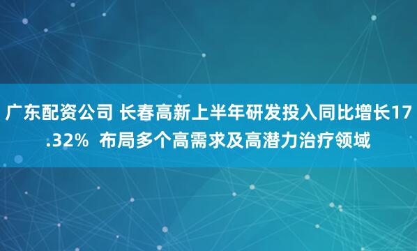 广东配资公司 长春高新上半年研发投入同比增长17.32%  布局多个高需求及高潜力治疗领域