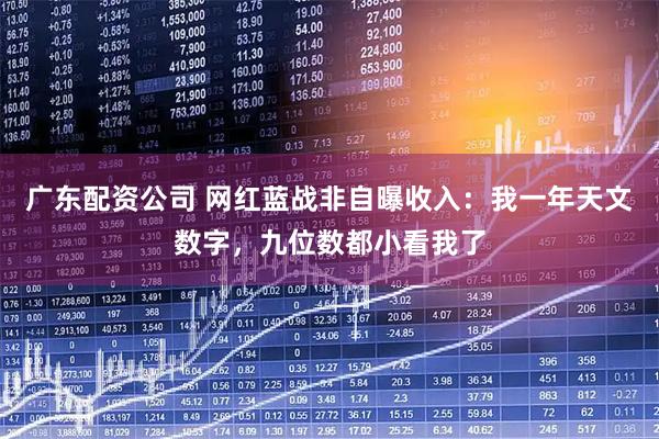 广东配资公司 网红蓝战非自曝收入：我一年天文数字，九位数都小看我了