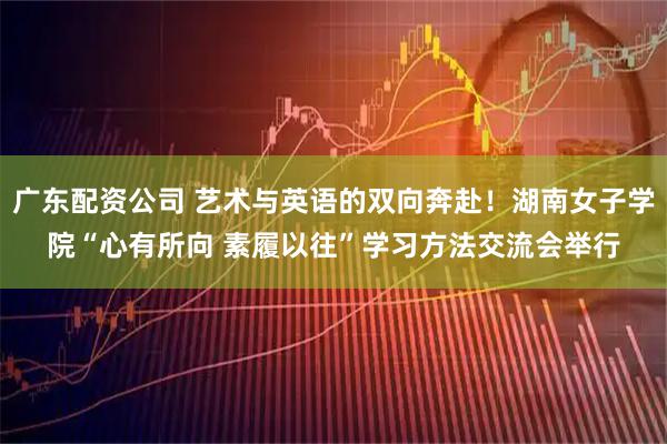 广东配资公司 艺术与英语的双向奔赴！湖南女子学院“心有所向 素履以往”学习方法交流会举行