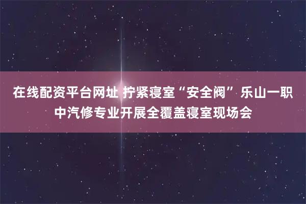 在线配资平台网址 拧紧寝室“安全阀” 乐山一职中汽修专业开展全覆盖寝室现场会
