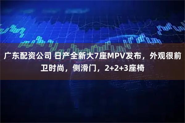 广东配资公司 日产全新大7座MPV发布，外观很前卫时尚，侧滑门，2+2+3座椅