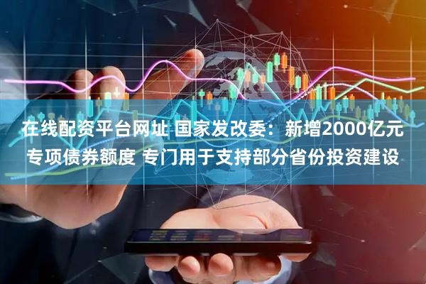 在线配资平台网址 国家发改委：新增2000亿元专项债券额度 专门用于支持部分省份投资建设