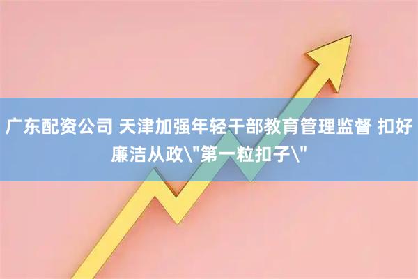 广东配资公司 天津加强年轻干部教育管理监督 扣好廉洁从政＂第一粒扣子＂