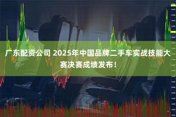 广东配资公司 2025年中国品牌二手车实战技能大赛决赛成绩发布！