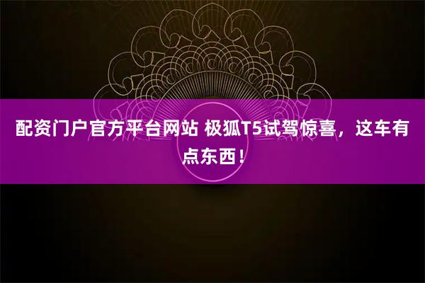 配资门户官方平台网站 极狐T5试驾惊喜，这车有点东西！