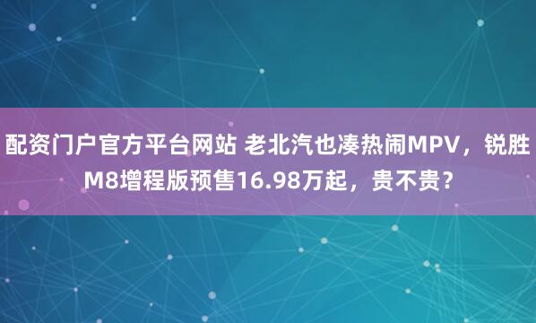 配资门户官方平台网站 老北汽也凑热闹MPV，锐胜M8增程版预售16.98万起，贵不贵？