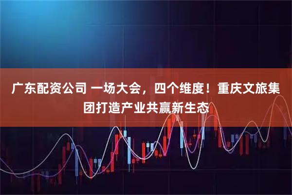 广东配资公司 一场大会，四个维度！重庆文旅集团打造产业共赢新生态