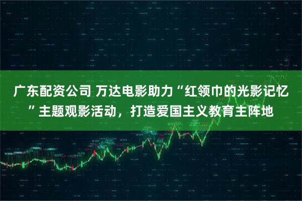 广东配资公司 万达电影助力“红领巾的光影记忆”主题观影活动，打造爱国主义教育主阵地