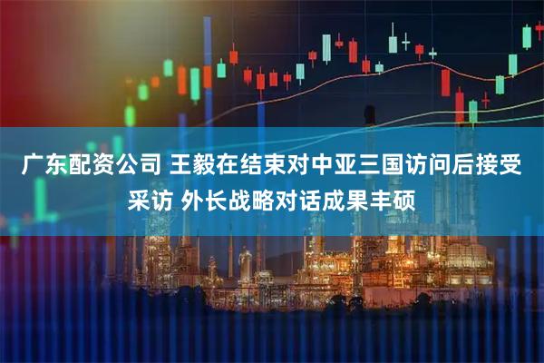 广东配资公司 王毅在结束对中亚三国访问后接受采访 外长战略对话成果丰硕