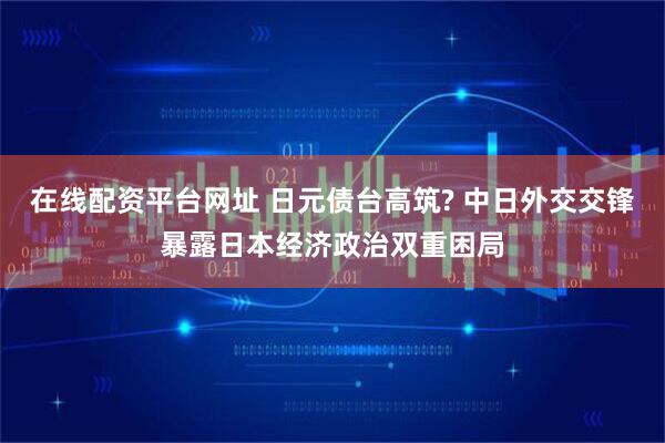 在线配资平台网址 日元债台高筑? 中日外交交锋暴露日本经济政治双重困局