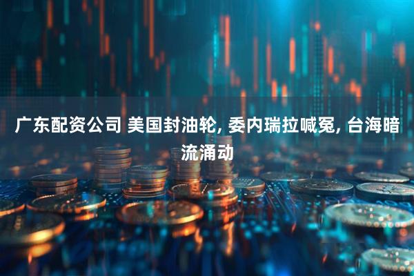 广东配资公司 美国封油轮, 委内瑞拉喊冤, 台海暗流涌动