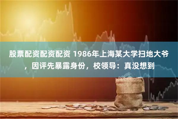 股票配资配资配资 1986年上海某大学扫地大爷，因评先暴露身份，校领导：真没想到