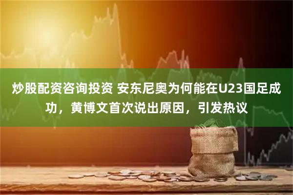炒股配资咨询投资 安东尼奥为何能在U23国足成功,黄博文首次说出原因,引发热议