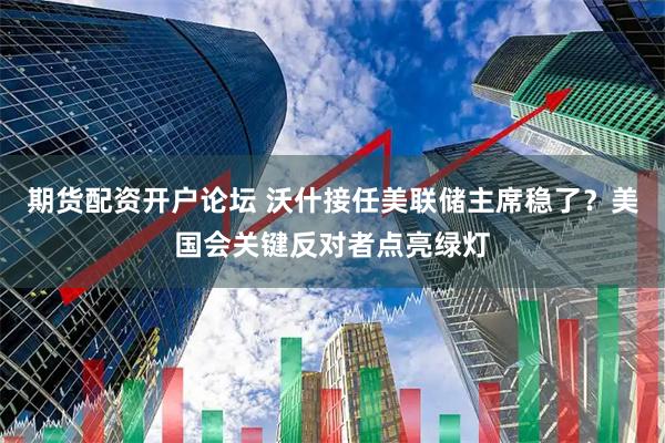 期货配资开户论坛 沃什接任美联储主席稳了？美国会关键反对者点亮绿灯