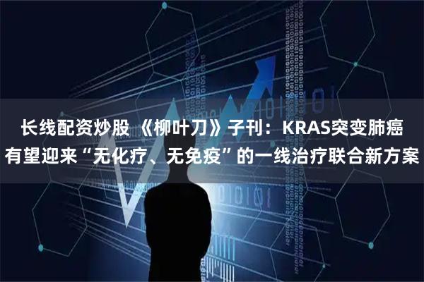 长线配资炒股 《柳叶刀》子刊：KRAS突变肺癌有望迎来“无化疗、无免疫”的一线治疗联合新方案