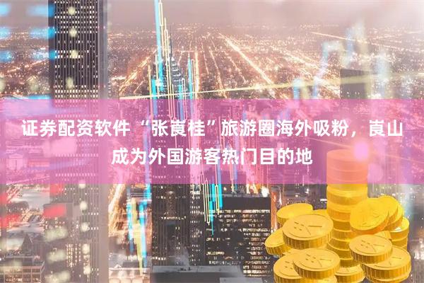 证券配资软件 “张崀桂”旅游圈海外吸粉，崀山成为外国游客热门目的地
