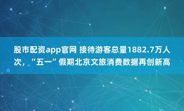 股市配资app官网 接待游客总量1882.7万人次，“五一”假期北京文旅消费数据再创新高