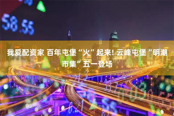 我爱配资家 百年屯堡“火”起来! 云峰屯堡“明潮市集”五一登场