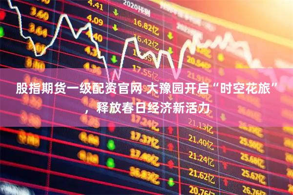 股指期货一级配资官网 大豫园开启“时空花旅”，释放春日经济新活力