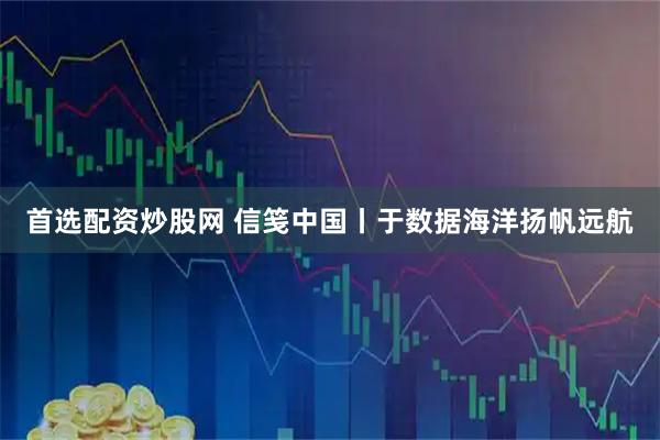 首选配资炒股网 信笺中国丨于数据海洋扬帆远航