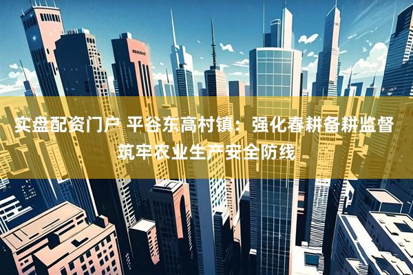 实盘配资门户 平谷东高村镇：强化春耕备耕监督 筑牢农业生产安全防线