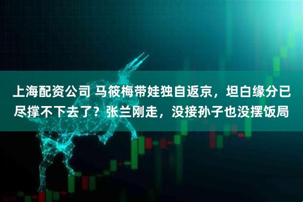 上海配资公司 马筱梅带娃独自返京，坦白缘分已尽撑不下去了？张兰刚走，没接孙子也没摆饭局