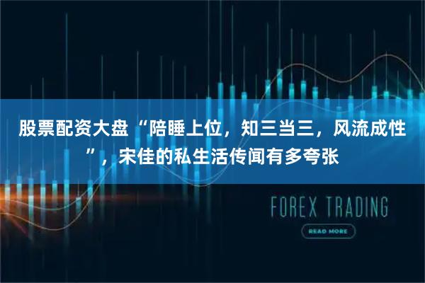 股票配资大盘 “陪睡上位，知三当三，风流成性”，宋佳的私生活传闻有多夸张
