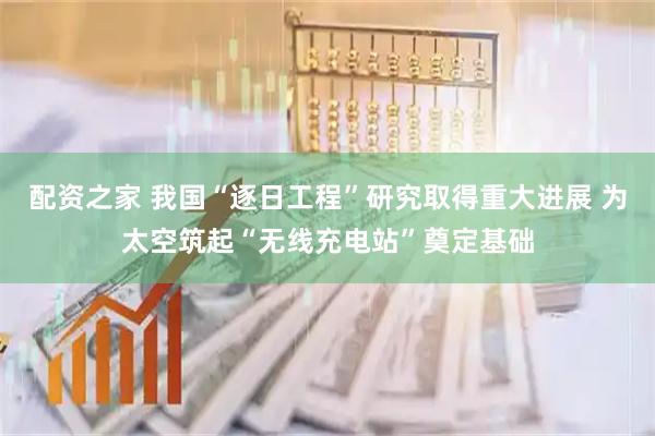 配资之家 我国“逐日工程”研究取得重大进展 为太空筑起“无线充电站”奠定基础