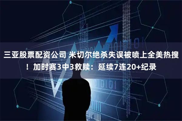 三亚股票配资公司 米切尔绝杀失误被喷上全美热搜!加时赛3中3救赎:延续7连20+纪录