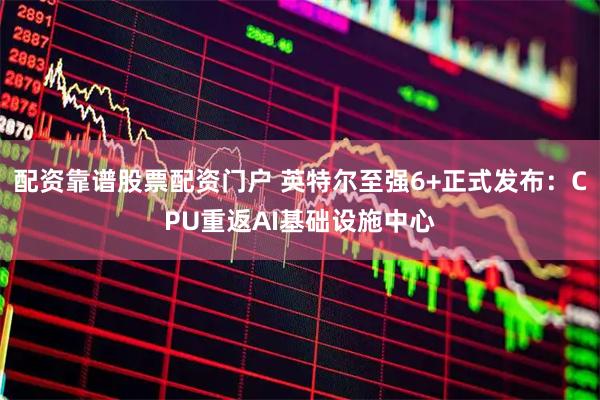 配资靠谱股票配资门户 英特尔至强6+正式发布：CPU重返AI基础设施中心