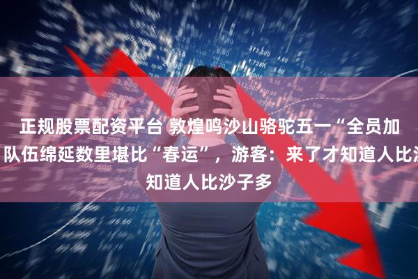 正规股票配资平台 敦煌鸣沙山骆驼五一“全员加班”，队伍绵延数里堪比“春运”，游客：来了才知道人比沙子多