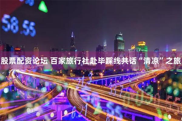 股票配资论坛 百家旅行社赴毕踩线共话“清凉”之旅